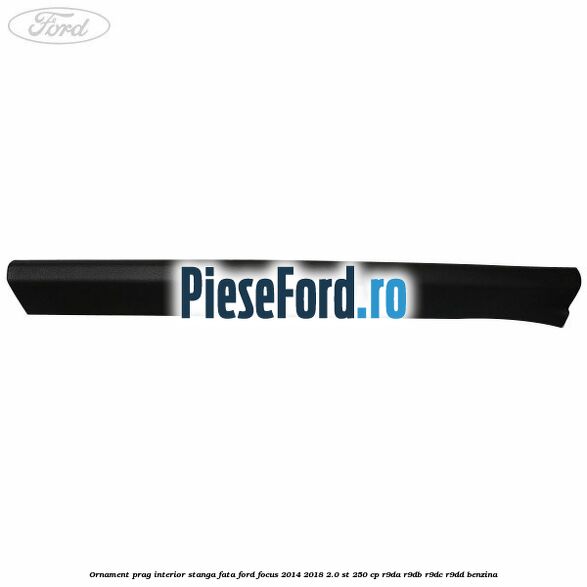 Ornament prag interior stanga fata Ford Focus 2014-2018 2.0 ST 250 cp Ornament prag interior stanga fata Ford Focus 2014-2018 2.0 ST 250 cp R9DA, R9DB, R9DC, R9DD benzina