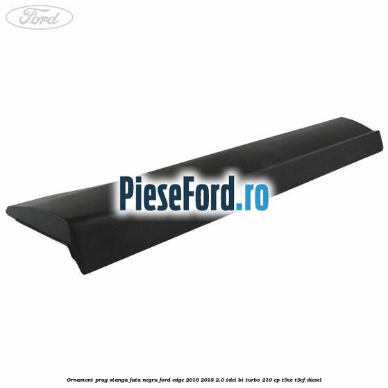 Ornament prag stanga fata negru Ford Edge 2016-2018 2.0 TDCi Bi-Turbo 210 cp T9CE, T9CF diesel