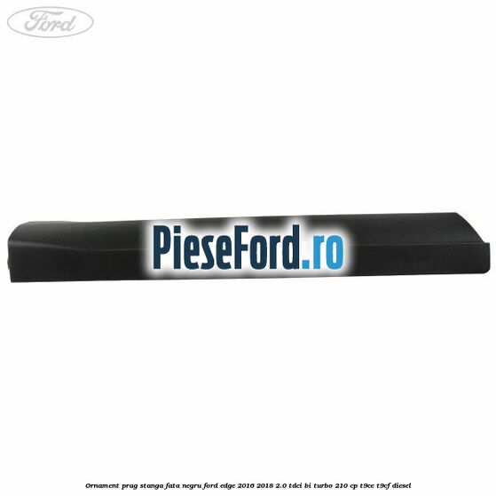 Ornament prag stanga fata negru Ford Edge 2016-2018 2.0 TDCi Bi-Turbo 210 cp T9CE, T9CF diesel
