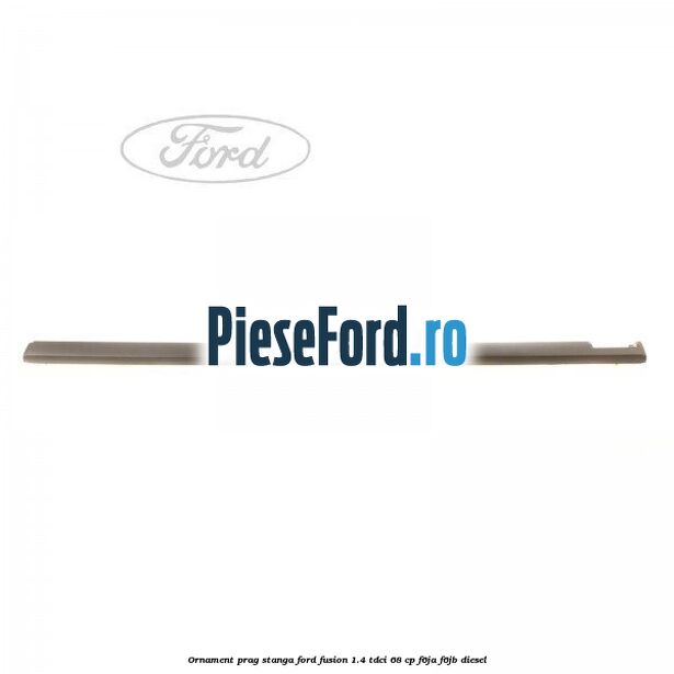 Ornament prag stanga Ford Fusion 1.4 TDCi 68 cp F6JA, F6JB diesel