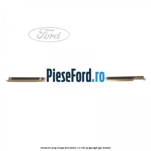 Ornament prag stanga Ford Fusion 1.6 100 cp FYJA, FYJB, FYJC benzina