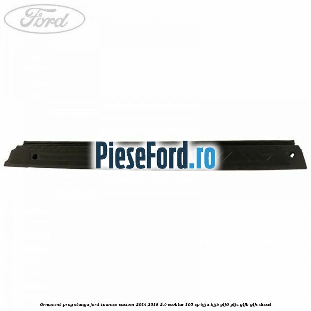Ornament prag stanga Ford Tourneo Custom 2014-2018 2.0 EcoBlue 105 cp BJFA, BJFB, YLF6, YLFA, YLFB, YLFS diesel