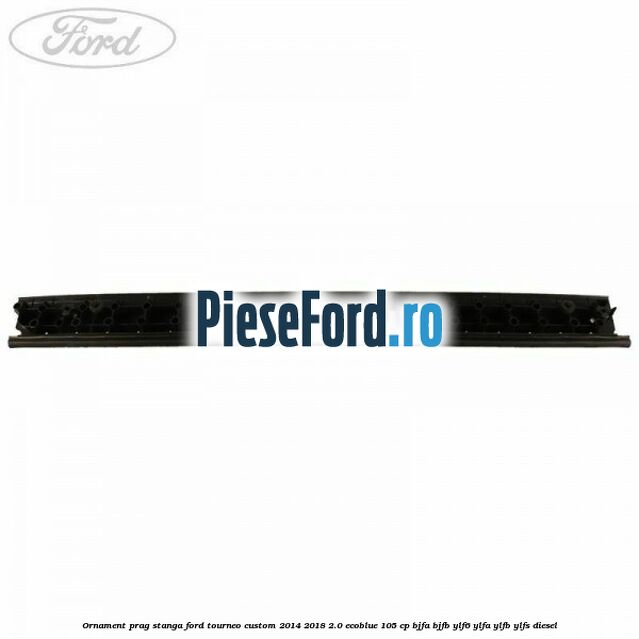 Ornament prag stanga Ford Tourneo Custom 2014-2018 2.0 EcoBlue 105 cp BJFA, BJFB, YLF6, YLFA, YLFB, YLFS diesel