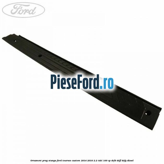 Ornament prag stanga Ford Tourneo Custom 2014-2018 2.2 TDCi 100 cp DRF4, DRFF, DRFG diesel