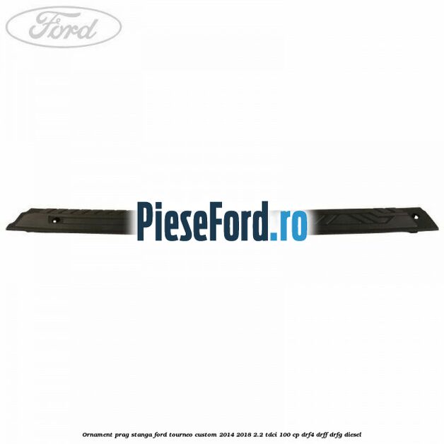 Ornament prag stanga Ford Tourneo Custom 2014-2018 2.2 TDCi 100 cp DRF4, DRFF, DRFG diesel