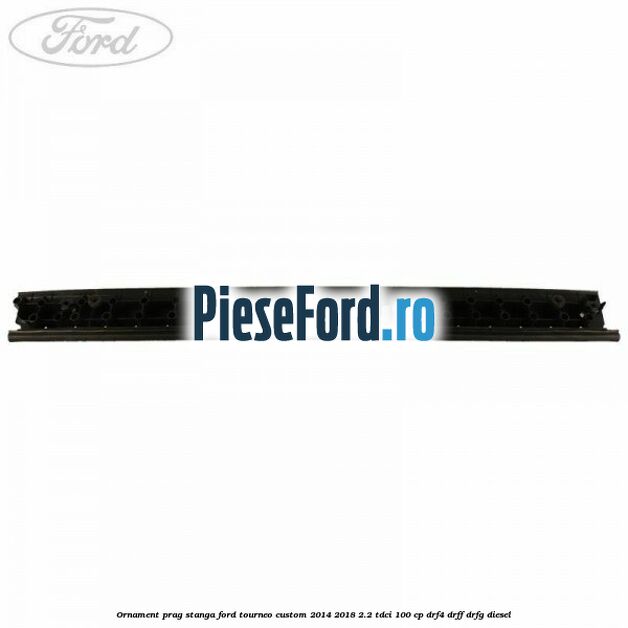 Ornament prag stanga Ford Tourneo Custom 2014-2018 2.2 TDCi 100 cp DRF4, DRFF, DRFG diesel