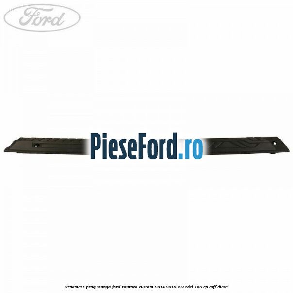 Ornament prag stanga Ford Tourneo Custom 2014-2018 2.2 TDCi 155 cp Ornament prag stanga Ford Tourneo Custom 2014-2018 2.2 TDCi 155 cp CVFF diesel