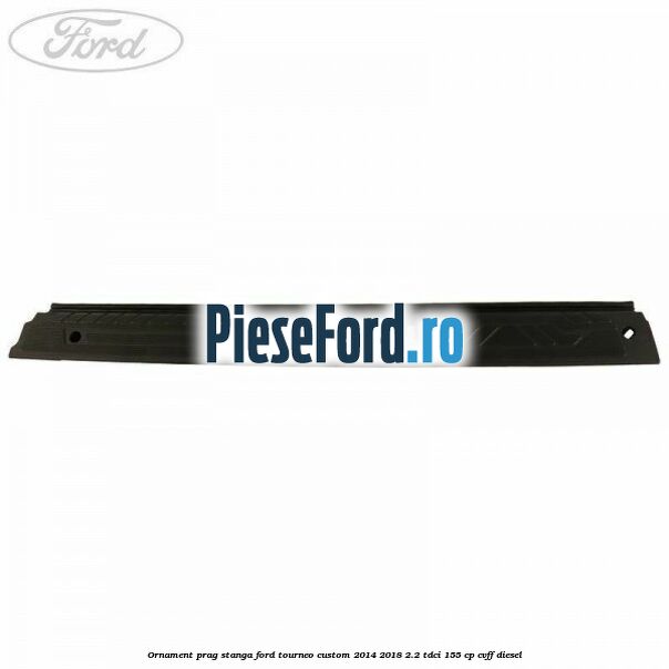 Ornament prag stanga Ford Tourneo Custom 2014-2018 2.2 TDCi 155 cp Ornament prag stanga Ford Tourneo Custom 2014-2018 2.2 TDCi 155 cp CVFF diesel