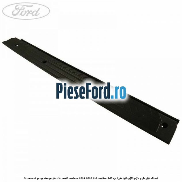 Ornament prag stanga Ford Transit Custom 2014-2018 2.0 EcoBlue 105 cp BJFA, BJFB, YLF6, YLFA, YLFB, YLFS diesel