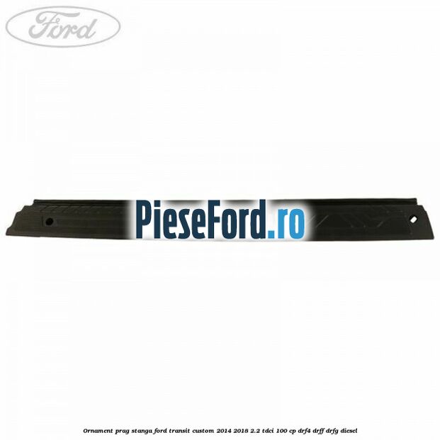 Ornament prag stanga Ford Transit Custom 2014-2018 2.2 TDCi 100 cp DRF4, DRFF, DRFG diesel
