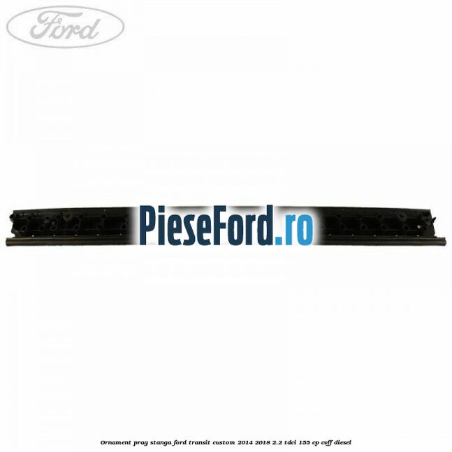 Ornament prag stanga Ford Transit Custom 2014-2018 2.2 TDCi 155 cp CVFF diesel