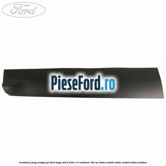 Ornament prag stanga gri Ford Kuga 2013-2016 1.5 EcoBoost 150 cp M8MA, M8MB, M8MC, M8MD, M8ME benzina