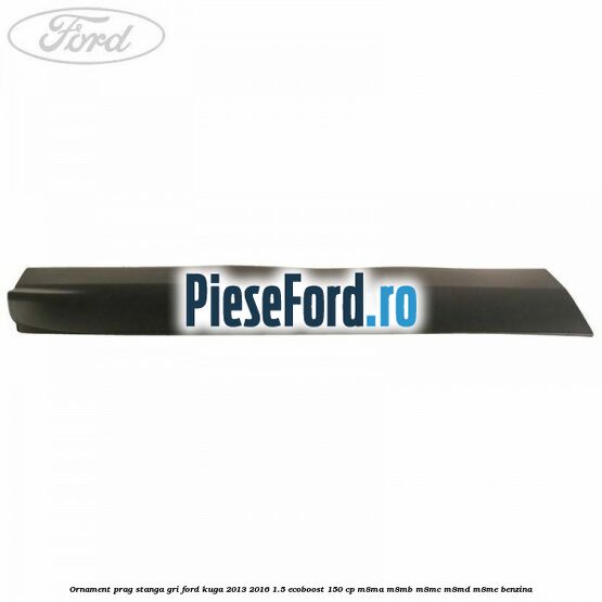 Ornament prag stanga gri Ford Kuga 2013-2016 1.5 EcoBoost 150 cp M8MA, M8MB, M8MC, M8MD, M8ME benzina