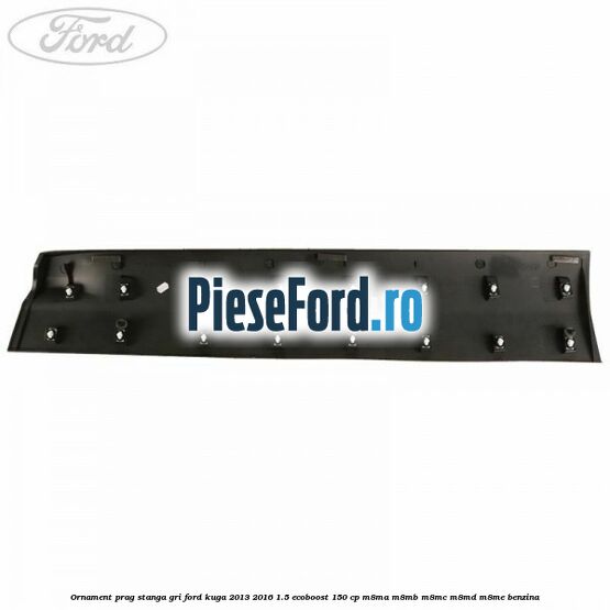 Ornament prag stanga gri Ford Kuga 2013-2016 1.5 EcoBoost 150 cp M8MA, M8MB, M8MC, M8MD, M8ME benzina
