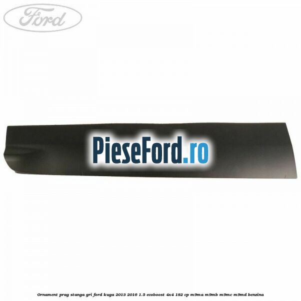 Ornament prag stanga gri Ford Kuga 2013-2016 1.5 EcoBoost 4x4 182 cp Ornament prag stanga gri Ford Kuga 2013-2016 1.5 EcoBoost 4x4 182 cp M9MA, M9MB, M9MC, M9MD benzina