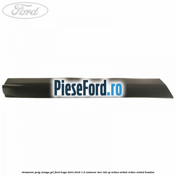 Ornament prag stanga gri Ford Kuga 2013-2016 1.5 EcoBoost 4x4 182 cp Ornament prag stanga gri Ford Kuga 2013-2016 1.5 EcoBoost 4x4 182 cp M9MA, M9MB, M9MC, M9MD benzina