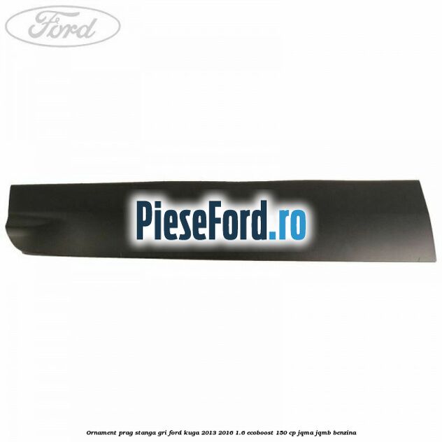 Ornament prag stanga gri Ford Kuga 2013-2016 1.6 EcoBoost 150 cp JQMA, JQMB benzina