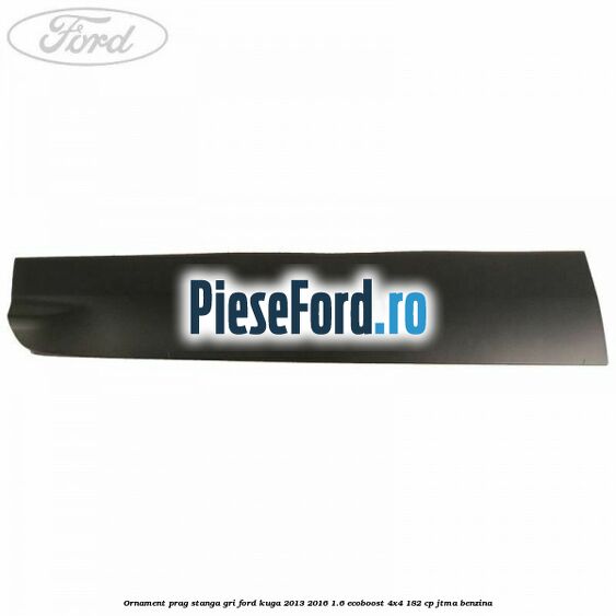 Ornament prag stanga gri Ford Kuga 2013-2016 1.6 EcoBoost 4x4 182 cp JTMA benzina