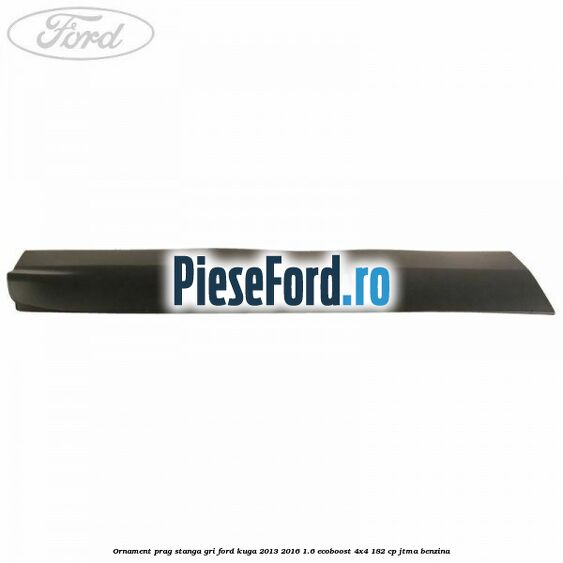 Ornament prag stanga gri Ford Kuga 2013-2016 1.6 EcoBoost 4x4 182 cp JTMA benzina