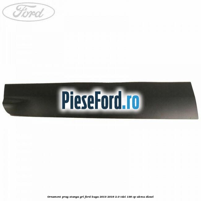 Ornament prag stanga gri Ford Kuga 2013-2016 2.0 TDCi 136 cp UKMA diesel