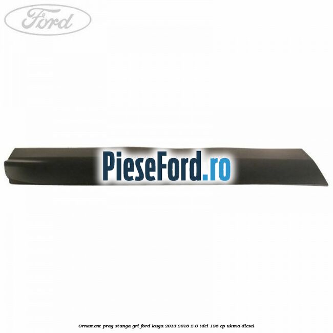 Ornament prag stanga gri Ford Kuga 2013-2016 2.0 TDCi 136 cp UKMA diesel