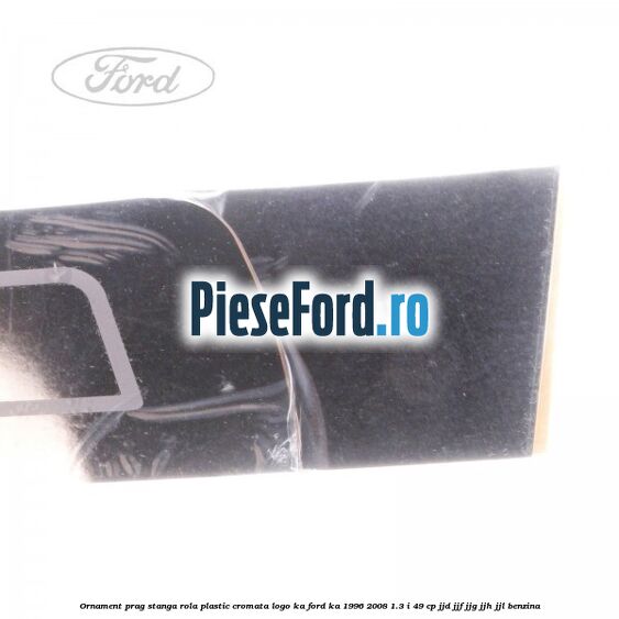 Ornament prag stanga rola plastic cromata logo KA Ford Ka 1996-2008 1.3 i 49 cp JJD, JJF, JJG, JJH, JJL benzina