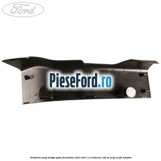 Ornament prag stanga spate Ford Fiesta 2013-2017 1.0 EcoBoost 125 cp M1JE, M1JH benzina