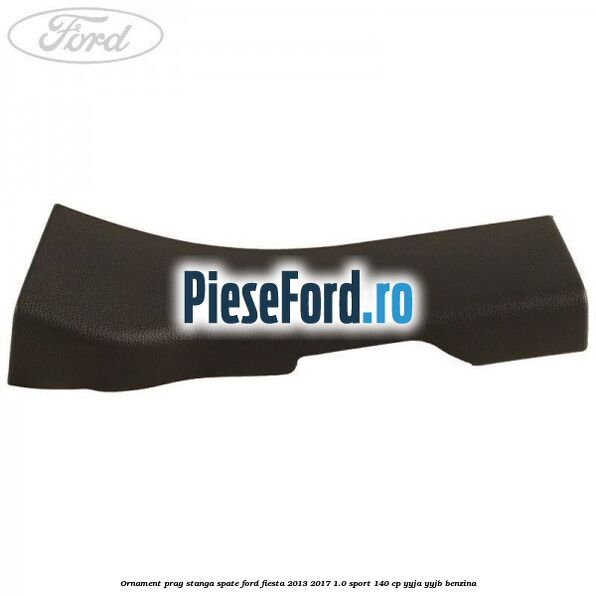 Ornament prag stanga spate Ford Fiesta 2013-2017 1.0 Sport 140 cp Ornament prag stanga spate Ford Fiesta 2013-2017 1.0 Sport 140 cp YYJA, YYJB benzina