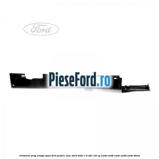 Ornament prag stanga spate Ford Grand C-Max 2016-2020 1.5 TDCi 120 cp XWDA, XWDB, XWDC, XWDD, XWDE diesel