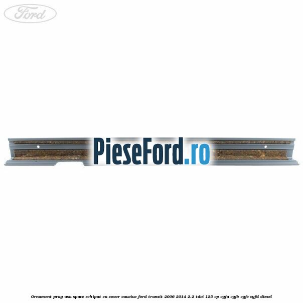Ornament prag usa spate echipat cu covor cauciuc Ford Transit 2006-2014 2.2 TDCi 125 cp CYFA, CYFB, CYFC, CYFD diesel