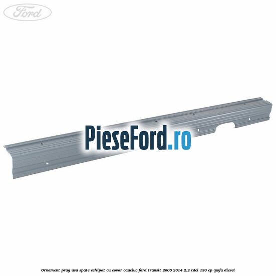 Ornament prag usa spate echipat cu covor cauciuc Ford Transit 2006-2014 2.2 TDCi 130 cp QWFA diesel
