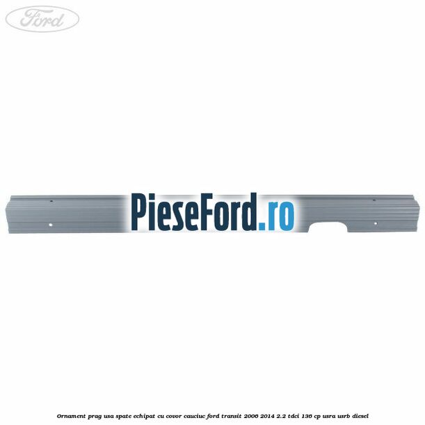Ornament prag usa spate echipat cu covor cauciuc Ford Transit 2006-2014 2.2 TDCi 136 cp USRA, USRB diesel