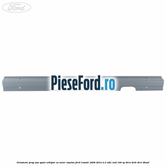 Ornament prag usa spate echipat cu covor cauciuc Ford Transit 2006-2014 2.2 TDCi RWD 100 cp DRRA, DRRB, DRRC diesel