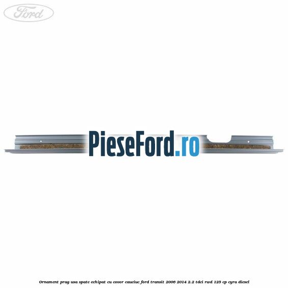 Ornament prag usa spate echipat cu covor cauciuc Ford Transit 2006-2014 2.2 TDCi RWD 125 cp CYRA diesel