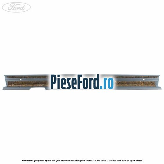 Ornament prag usa spate echipat cu covor cauciuc Ford Transit 2006-2014 2.2 TDCi RWD 125 cp CYRA diesel