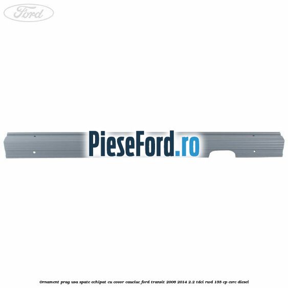 Ornament prag usa spate echipat cu covor cauciuc Ford Transit 2006-2014 2.2 TDCi RWD 155 cp Ornament prag usa spate echipat cu covor cauciuc Ford Transit 2006-2014 2.2 TDCi RWD 155 cp CVRC diesel
