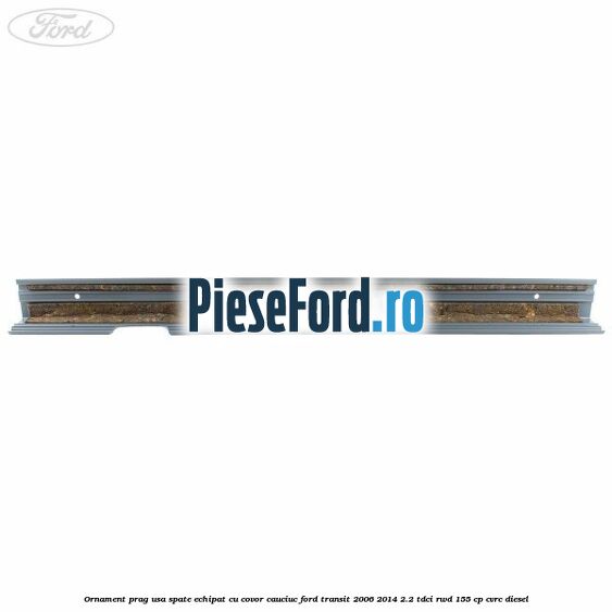 Ornament prag usa spate echipat cu covor cauciuc Ford Transit 2006-2014 2.2 TDCi RWD 155 cp Ornament prag usa spate echipat cu covor cauciuc Ford Transit 2006-2014 2.2 TDCi RWD 155 cp CVRC diesel