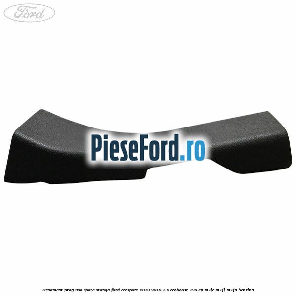 Ornament prag usa spate stanga Ford EcoSport 2013-2018 1.0 EcoBoost 125 cp M1JC, M1JJ, M1JU benzina