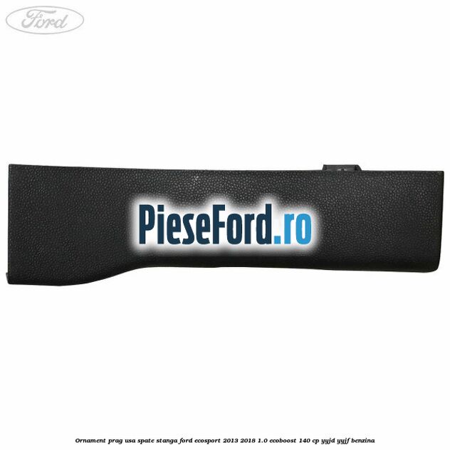 Ornament prag usa spate stanga Ford EcoSport 2013-2018 1.0 EcoBoost 140 cp YYJD, YYJF benzina