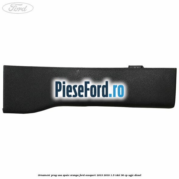 Ornament prag usa spate stanga Ford EcoSport 2013-2018 1.5 TDCi 90 cp UGJE diesel