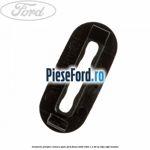 Ornament prindere centura spate Ford Fiesta 2005-2008 1.3 69 cp A9JA, A9JB benzina