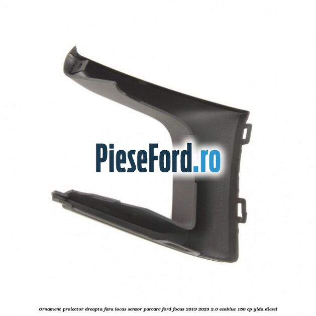 Ornament proiector dreapta fara locas senzor parcare Ford Focus 2019-2023 2.0 EcoBlue 150 cp YLDA diesel