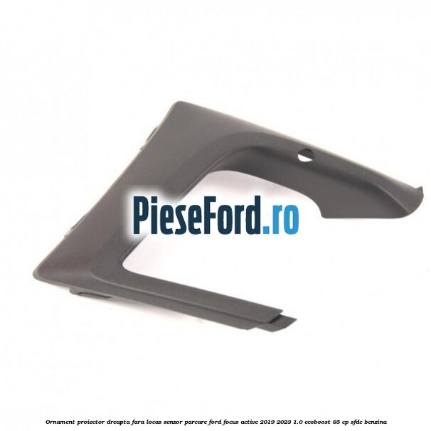 Ornament proiector dreapta fara locas senzor parcare Ford Focus Active 2019-2023 1.0 EcoBoost 85 cp SFDC benzina