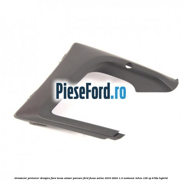 Ornament proiector dreapta fara locas senzor parcare Ford Focus Active 2019-2023 1.0 EcoBoost mHEV 125 cp B7DA Hybrid