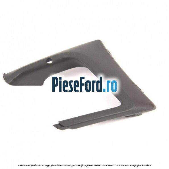 Ornament proiector stanga fara locas senzor parcare Ford Focus Active 2019-2023 1.0 EcoBoost 85 cp SFDC benzina