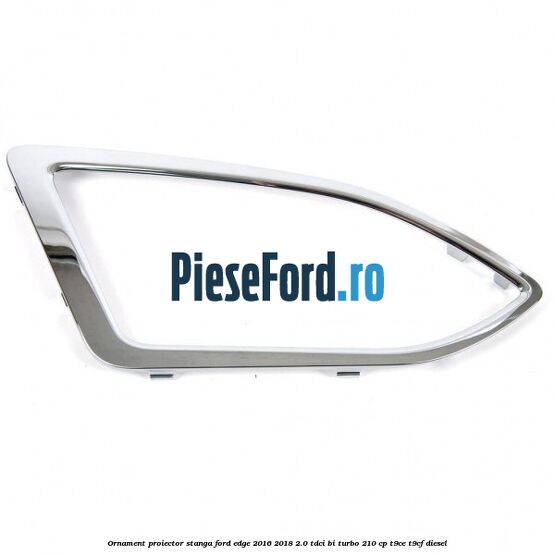 Ornament proiector stanga Ford Edge 2016-2018 2.0 TDCi Bi-Turbo 210 cp T9CE, T9CF diesel