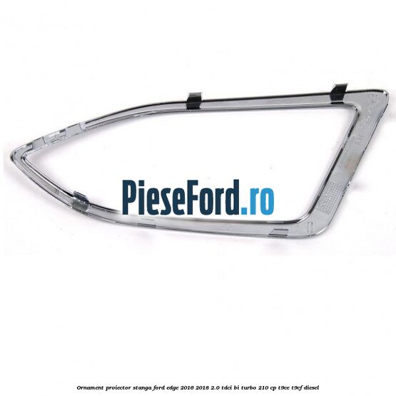 Ornament proiector stanga Ford Edge 2016-2018 2.0 TDCi Bi-Turbo 210 cp T9CE, T9CF diesel