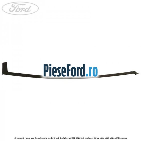 Ornament rama usa fata dreapta model 3 usi Ford Fiesta 2017-2023 1.0 EcoBoost 85 cp Q0JA, Q0JB, Q0JC, Q0JD benzina