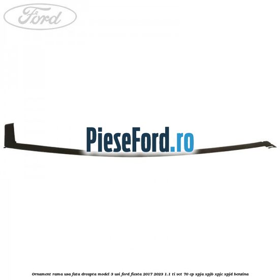 Ornament rama usa fata dreapta model 3 usi Ford Fiesta 2017-2023 1.1 Ti-VCT 70 cp XPJA, XPJB, XPJC, XPJD benzina