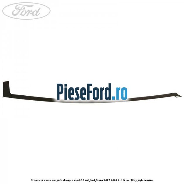 Ornament rama usa fata dreapta model 3 usi Ford Fiesta 2017-2023 1.1 Ti-VCT 75 cp FSJB benzina